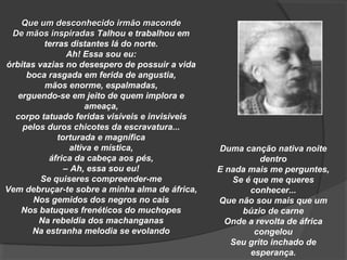Que um desconhecido irmão maconde
 De mãos inspiradas Talhou e trabalhou em
          terras distantes lá do norte.
                 Ah! Essa sou eu:
órbitas vazias no desespero de possuir a vida
     boca rasgada em ferida de angustia,
          mãos enorme, espalmadas,
   erguendo-se em jeito de quem implora e
                       ameaça,
  corpo tatuado feridas visíveis e invisíveis
    pelos duros chicotes da escravatura...
              torturada e magnífica
                  altiva e mística,             Duma canção nativa noite
           áfrica da cabeça aos pés,                      dentro
                – Ah, essa sou eu!              E nada mais me perguntes,
         Se quiseres compreender-me                Se é que me queres
Vem debruçar-te sobre a minha alma de áfrica,          conhecer...
       Nos gemidos dos negros no cais           Que não sou mais que um
    Nos batuques frenéticos do muchopes              búzio de carne
        Na rebeldia dos machanganas               Onde a revolta de áfrica
      Na estranha melodia se evolando                   congelou
                                                   Seu grito inchado de
                                                       esperança.
 