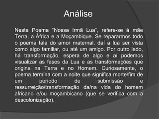 Análise
Neste Poema “Nossa Irmã Lua”, refere-se à mãe
Terra, a África e a Moçambique. Se repararmos todo
o poema fala do amor maternal, daí a lua ser vista
como algo familiar, ou até um amigo. Por outro lado,
há transformação, espera de algo e aí podemos
visualizar as fases da Lua e as transformações que
origina na Terra e no Homem. Curiosamente, o
poema termina com a noite que significa morte/fim de
um         período       de       submissão        e
ressurreição/transformação da/na vida do homem
africano e/ou moçambicano (que se verifica com a
descolonização).
 