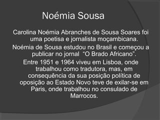 Noémia Sousa
Carolina Noémia Abranches de Sousa Soares foi
      uma poetisa e jornalista moçambicana.
Noémia de Sousa estudou no Brasil e começou a
       publicar no jornal “O Brado Africano”.
   Entre 1951 e 1964 viveu em Lisboa, onde
        trabalhou como tradutora, mas, em
     consequência da sua posição política de
  oposição ao Estado Novo teve de exilar-se em
      Paris, onde trabalhou no consulado de
                      Marrocos.
 