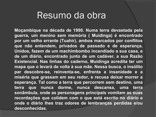 Resumo da obra
Moçambique na década de 1990. Numa terra devastada pela
guerra, um menino sem memória ( Muidinga) é encontrado
por um velho errante (Tuahir), ambos marcados por conflitos
que não entendem, privados de passado e de esperança.
Unidos, fazem de um machimbombo incendiado a sua casa, e
de um diário, encontrado junto de um cadáver, a sua Razão
Existencial. Nas linhas do caderno, Muidinga acredita ter um
mapa que o levará de volta à sua mãe. Nessa busca, o insólito
par descobre-se, reinventa-se, enfrenta a insanidade e a
miséria que grassam em seu redor, e recusa deixar morrer a
esperança. Tal como a terra que percorrem sem destino, uma
terra que nunca dorme, nunca descansa, uma terra
sonâmbula, onde as personagens principais vomitam as suas
recordações que colidem com o que está escrito no diário e
onde o diário lhes traz odores de lembranças perdidas e/ou
desconhecidas.
 