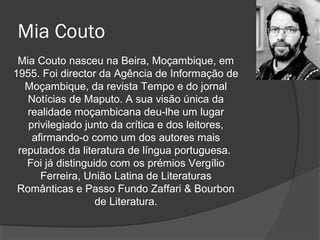 Mia Couto
 Mia Couto nasceu na Beira, Moçambique, em
1955. Foi director da Agência de Informação de
   Moçambique, da revista Tempo e do jornal
   Notícias de Maputo. A sua visão única da
   realidade moçambicana deu-lhe um lugar
   privilegiado junto da crítica e dos leitores,
    afirmando-o como um dos autores mais
 reputados da literatura de língua portuguesa.
   Foi já distinguido com os prémios Vergílio
      Ferreira, União Latina de Literaturas
 Românticas e Passo Fundo Zaffari & Bourbon
                   de Literatura.
 