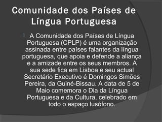 Comunidade dos Países de
   Língua Portuguesa
   A Comunidade dos Países de Língua
   Portuguesa (CPLP) é uma organização
  assinada entre países falantes da língua
 portuguesa, que apoia e defende a aliança
   e a amizade entre os seus membros. A
    sua sede fica em Lisboa e seu actual
  Secretário Executivo é Domingos Simões
  Pereira, da Guiné-Bissau. A data de 5 de
      Maio comemora o Dia da Língua
   Portuguesa e da Cultura, celebrado em
           todo o espaço lusófono.
 