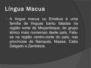 Língua Macua
   A língua macua ou Emakua é uma
    família de línguas bantu faladas na
    região norte de Moçambique, do grupo
    étnico mais numeroso deste país. Fala-
    se na região centro-norte do país, nas
    províncias de Nampula, Niassa, Cabo
    Delgado e Zambézia.
 