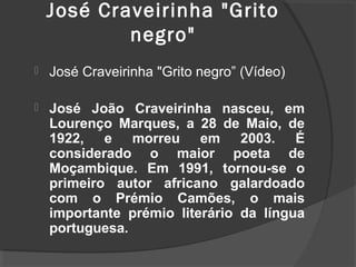 José Craveirinha "Grito
            negro"
   José Craveirinha "Grito negro” (Vídeo)

   José João Craveirinha nasceu, em
    Lourenço Marques, a 28 de Maio, de
    1922, e morreu em 2003. É
    considerado o maior poeta de
    Moçambique. Em 1991, tornou-se o
    primeiro autor africano galardoado
    com o Prémio Camões, o mais
    importante prémio literário da língua
    portuguesa.
 