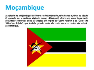 Moçambique A história de Moçambique encontra-se documentada pelo menos a partir do século X, quando um estudioso viajante árabe, Al-Masudi, descreveu uma importante actividade comercial entre as nações da região do Golfo Pérsico e os &quot;Zanj&quot; da &quot;Bilad as Sofala&quot;, que incluía grande parte da costa norte e centro do actual  Moçambique. 