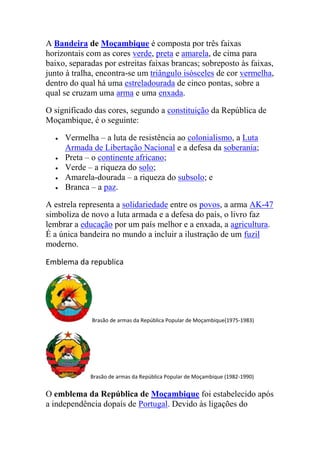 A Bandeira de Moçambique é composta por três faixas
horizontais com as cores verde, preta e amarela, de cima para
baixo, separadas por estreitas faixas brancas; sobreposto às faixas,
junto à tralha, encontra-se um triângulo isósceles de cor vermelha,
dentro do qual há uma estreladourada de cinco pontas, sobre a
qual se cruzam uma arma e uma enxada.
O significado das cores, segundo a constituição da República de
Moçambique, é o seguinte:
Vermelha – a luta de resistência ao colonialismo, a Luta
Armada de Libertação Nacional e a defesa da soberania;
Preta – o continente africano;
Verde – a riqueza do solo;
Amarela-dourada – a riqueza do subsolo; e
Branca – a paz.
A estrela representa a solidariedade entre os povos, a arma AK-47
simboliza de novo a luta armada e a defesa do país, o livro faz
lembrar a educação por um país melhor e a enxada, a agricultura.
É a única bandeira no mundo a incluir a ilustração de um fuzil
moderno.
Emblema da republica
Brasão de armas da República Popular de Moçambique(1975-1983)
Brasão de armas da República Popular de Moçambique (1982-1990)
O emblema da República de Moçambique foi estabelecido após
a independência dopaís de Portugal. Devido às ligações do
 