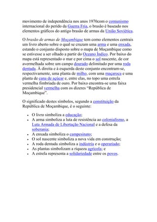movimento de independência nos anos 1970com o comunismo
internacional do perído da Guerra Fria, o brasão é baseado nos
elementos gráficos do antigo brasão de armas da União Soviética.
O brasão de armas de Moçambique tem como elementos centrais
um livro aberto sobre o qual se cruzam uma arma e uma enxada,
estando o conjunto disposto sobre o mapa de Moçambique como
se estivesse a ser olhado a partir do Oceano Índico. Por baixo do
mapa está representado o mar e por cima o sol nascente, de cor
avermelhada sobre um campo dourado delimitado por uma roda
dentada. À direita e à esquerda deste conjunto encontram-se,
respectivamente, uma planta de milho, com uma maçaroca e uma
planta de cana de açúcar e, entre elas, no topo uma estrela
vermelha fimbriada de ouro. Por baixo encontra-se uma faixa
presidencial vermelha com os dizeres “República de
Moçambique”.
O significado destes símbolos, segundo a constituição da
República de Moçambique, é o seguinte:
O livro simboliza a educação;
A arma simboliza a luta de resistência ao colonialismo, a
Luta Armada de Libertação Nacional e a defesa da
soberania;
A enxada simboliza o campesinato;
O sol nascente simboliza a nova vida em construção;
A roda dentada simboliza a indústria e o operariado;
As plantas simbolizam a riqueza agrícola; e
A estrela representa a solidariedade entre os povos.
 