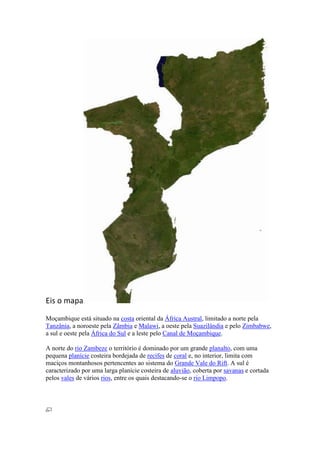 Eis o mapa
Moçambique está situado na costa oriental da África Austral, limitado a norte pela
Tanzânia, a noroeste pela Zâmbia e Malawi, a oeste pela Suazilândia e pelo Zimbabwe,
a sul e oeste pela África do Sul e a leste pelo Canal de Moçambique.
A norte do rio Zambeze o território é dominado por um grande planalto, com uma
pequena planície costeira bordejada de recifes de coral e, no interior, limita com
maciços montanhosos pertencentes ao sistema do Grande Vale do Rift. A sul é
caracterizado por uma larga planície costeira de aluvião, coberta por savanas e cortada
pelos vales de vários rios, entre os quais destacando-se o rio Limpopo.
 