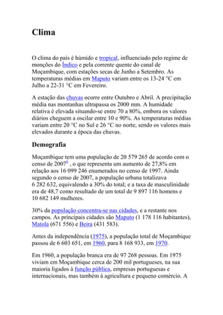 Clima
O clima do país é húmido e tropical, influenciado pelo regime de
monções do Índico e pela corrente quente do canal de
Moçambique, com estações secas de Junho a Setembro. As
temperaturas médias em Maputo variam entre os 13-24 °C em
Julho a 22-31 °C em Fevereiro.
A estação das chuvas ocorre entre Outubro e Abril. A precipitação
média nas montanhas ultrapassa os 2000 mm. A humidade
relativa é elevada situando-se entre 70 a 80%, embora os valores
diários cheguem a oscilar entre 10 e 90%. As temperaturas médias
variam entre 20 °C no Sul e 26 °C no norte, sendo os valores mais
elevados durante a época das chuvas.
Demografia
Moçambique tem uma população de 20 579 265 de acordo com o
censo de 20076
, o que representa um aumento de 27,8% em
relação aos 16 099 246 enumerados no censo de 1997. Ainda
segundo o censo de 2007, a população urbana totalizava
6 282 632, equivalendo a 30% do total; e a taxa de masculinidade
era de 48,7 como resultado de um total de 9 897 116 homens e
10 682 149 mulheres.
30% da população concentra-se nas cidades, e a restante nos
campos. As principais cidades são Maputo (1 178 116 habitantes),
Matola (671 556) e Beira (431 583).
Antes da independência (1975), a população total de Moçambique
passou de 6 603 651, em 1960, para 8 168 933, em 1970.
Em 1960, a população branca era de 97 268 pessoas. Em 1975
viviam em Moçambique cerca de 200 mil portugueses, na sua
maioria ligados à função pública, empresas portuguesas e
internacionais, mas também à agricultura e pequeno comércio. A
 