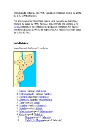comunidade indiana, em 1975, ligada ao comércio estima-se entre
20 e 30 000 habitantes.
Por alturas da independência existia uma pequena comunidade
chinesa de cerca de 4000 pessoas, concentrada em Maputo e na
Beira, dedicando-se sobretudo ao pequeno comércio. Os negros
constituíam cerca de 98% da população. Os mestiços seriam cerca
de 0,5% do total.
Subdivisões
Moçambique está dividido em 11 províncias:
1. Niassa (capital: Lichinga);
2. Cabo Delgado (capital: Pemba);
3. Nampula (capital: Nampula);
4. Zambézia (capital: Quelimane);
5. Tete (capital: Tete);
6. Manica (capital: Chimoio);
7. Sofala (capital: Beira);
8. Inhambane (capital: Inhambane);
9. Gaza (capital: Xai-Xai);
10. Maputo (capital: Matola);
11. Cidade de Maputo (capital: Maputo)
 