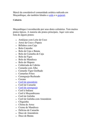 Mercê da considerável comunidade asiática radicada em
Moçambique, são também falados o urdu e o gujarati.
Culinária
Moçambique é reconhecido por seus dotes culinários. Tem muitos
pratos típicos. A maioria são pratos principais. Aqui vem uma
lista de alguns pratos:
Amêijoas com Leite de Coco
Arroz de Coco e Papaia
Bifinhos com Caju
Bolo Catembe
Bolo de Caju e Batata
Bolo de Castanha de Caju
Bolo de Figos
Bolo de Mandioca
Bolo do Maputo
Caldeirada de Cabrito
Camarão com Alho
Camarão Tigre Grelhado
Camarões Fritos
Caranguejo Recheado
Cacana
Caril de amendoim
Caril de Camarão
Caril de caranguejo
Caril à Indiana
Caril à Moçambicana
Caril de Galinha
Caril de Galinha com Amendoim
Chiguinha
Chima de Arroz
Creme de Mandioca
Delícias de Camarão
Doce de Amendoim
Doce de Batata
 