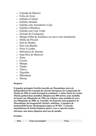 Feijoada de Marisco
Fofos de Arroz
Galinha à Cafreal
Galinha Abafada
Galinha com Amendoim e Caju
Galinha à Manduca
Galinha com Caju Verde
Guisado de Caranguejo
Matapa (folha de mandioca ou couve com amendoim)
Molho de Piri-piri
Patê de Miúdos
Pato com Bambu
Peixe à Lumbo
Sobremesa de Abacate
Sopa Rica de Mariscos
Xima
Cacana
Matapa
Tihaka
Tihove
Xiguinha
Mbambane
Mucap
Desporto
O jogador português Eusébio (nascido em Moçambique antes da
independência) foi avançado da selecção Portuguesa no Campeonato do
Mundo de 1966, levando Portugal às semifinais. A atleta Maria de Lurdes
Mutola ganhou duas medalhas olímpicas nos 800 metros, uma medalha
de bronze nas Olimpíadas de 1996, em Atlanta e uma medalha de ouro,
nas Olimpíadas de 2000, na Austrália. Os desportos mais populares de
Moçambique são basquetebol, futebol e atletismo. A jogadora de
basquetebolClarisse Machanguana jogou na WNBA. A selecção
moçambicana de futebol disputou quatro vezes a copa das nações
africanas, mas nunca disputou uma taça do mundo.
Feriados
Data Nome em português Notas
 