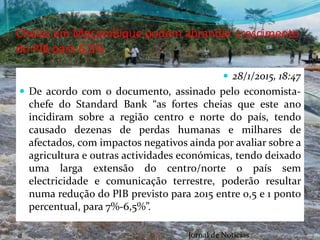 Cheias em Moçambique podem abrandar crescimento
do PIB para 6,5%
 28/1/2015, 18:47
 De acordo com o documento, assinado pelo economista-
chefe do Standard Bank “as fortes cheias que este ano
incidiram sobre a região centro e norte do país, tendo
causado dezenas de perdas humanas e milhares de
afectados, com impactos negativos ainda por avaliar sobre a
agricultura e outras actividades económicas, tendo deixado
uma larga extensão do centro/norte o país sem
electricidade e comunicação terrestre, poderão resultar
numa redução do PIB previsto para 2015 entre 0,5 e 1 ponto
percentual, para 7%-6,5%”.
Jornal de Noticias
 