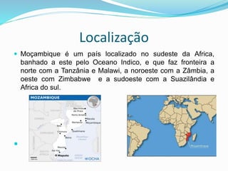 Localização
 Moçambique é um país localizado no sudeste da Africa,
banhado a este pelo Oceano Indico, e que faz fronteira a
norte com a Tanzânia e Malawi, a noroeste com a Zâmbia, a
oeste com Zimbabwe e a sudoeste com a Suazilândia e
Africa do sul.

 