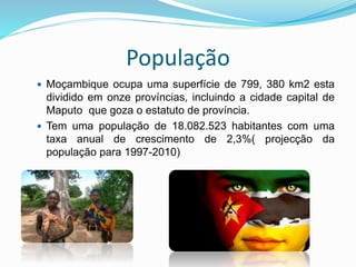 População
 Moçambique ocupa uma superfície de 799, 380 km2 esta
dividido em onze províncias, incluindo a cidade capital de
Maputo que goza o estatuto de província.
 Tem uma população de 18.082.523 habitantes com uma
taxa anual de crescimento de 2,3%( projecção da
população para 1997-2010)
 