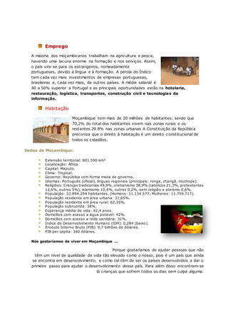 Emprego
A maioria dos moçambicanos trabalham na agricultura e pesca,
havendo uma lacuna enorme na formação e nos serviços. Assim,
o país vira-se para os estrangeiros, nomeadamente
portugueses, devido à língua e à formação. A pérola do Índico
tem cada vez mais investimentos de empresas portuguesas,
brasileiras e, cada vez mais, de outros países. A média salarial é
40 a 50% superior a Portugal e as principais oportunidades estão na hotelaria,
restauração, logística, transportes, construção civil e tecnologias da
informação.
Habitação
Moçambique tem mais de 20 milhões de habitantes; sendo que
70,2% do total dos habitantes vivem nas zonas rurais e os
restantes 29.8% nas zonas urbanas A Constituição da República
preconiza que o direito à habitação é um direito c onstitucional de
todos os cidadãos.
Dados de Moçambique:
Extensão territorial: 801.590 km²
Localização: África.
Capital: Maputo.
Clima: Tropical.
Governo: República com forma mista de governo.
Idiomas: Português (oficial), línguas regionais (principais: ronga, changã, muchope).
Religiões: Crenças tradicionais 49,9%, cristianismo 38,9% (católicos 21,3%, protestantes
12,6%, outros 5%), islamismo 10,4%, outras 0,2%, sem religião e ateísmo 0,6%.
População: 22.894.294 habitantes. (Homens: 11.134.577; Mulheres: 11.759.717).
População residente em área urbana: 37,65%.
População residente em área rural: 62,35%.
População subnutrida: 38%.
Esperança média de vida: 42,4 anos.
Domicílios com acesso a água potável: 42%.
Domicílios com acesso a rede sanitária: 31%.
Índice de Desenvolvimento Humano (IDH): 0,284 (baixo).
Produto Interno Bruto (PIB): 9,7 bilhões de dólares.
PIB per capita: 340 dólares.
Nós gostaríamos de viver em Moçambique …
Porque gostaríamos de ajudar pessoas que não
têm um nível de qualidade de vida tão elevado como o nosso, pois é um país que ainda
se encontra em desenvolvimento, e como tal têm de ser os países desenvolvidos a dar o
primeiro passo para ajudar o desenvolvimento desse país. Para além disso encontram-se
lá crianças que sofrem todos os dias sem culpa alguma.
 
