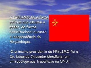 A FRELIMO foi a força  política que assumiu o poder, de forma  constitucional durante  a independência de  Moçambique.   ·O primeiro presidente da FRELIMO foi o  Dr. Eduardo Chivambo Mondlane  (um antropólogo que trabalhava na ONU).   