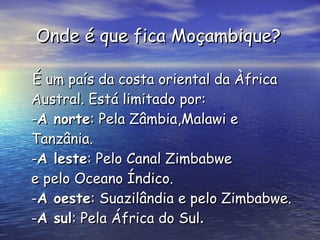 Onde é que fica Moçambique? É um país da costa oriental da Àfrica Austral. Está limitado por: - A norte : Pela Zâmbia,Malawi e Tanzânia. - A leste : Pelo Canal Zimbabwe e pelo Oceano Índico. - A oeste : Suazilândia e pelo Zimbabwe. - A sul : Pela África do Sul .  