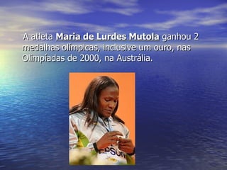 A atleta  Maria de Lurdes Mutola  ganhou 2 medalhas olímpicas, inclusive um ouro, nas Olimpíadas de 2000, na Austrália. 
