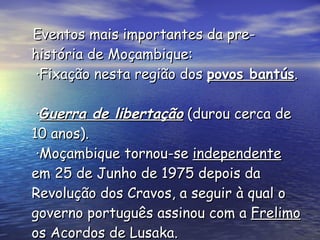 Eventos mais importantes da pre-história de Moçambique:  ·Fixação nesta região dos  povos bantús .   · G uerra de libertação  (durou cerca de  10 anos).  ·Moçambique tornou-se  independente  em 25 de Junho de 1975 depois da Revolução dos Cravos, a seguir à qual o governo português assinou com a  Frelimo  os Acordos de Lusaka. 