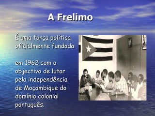 A Frelimo É uma força política  oficialmente fundada  em 1962 com o objectivo de lutar pela independência de Moçambique do domínio colonial português . 