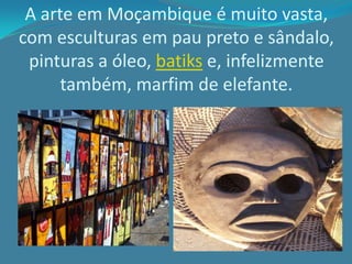 A arte em Moçambique é muito vasta,
com esculturas em pau preto e sândalo,
pinturas a óleo, batiks e, infelizmente
também, marfim de elefante.
 