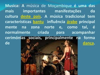 Musica: A música de Moçambique é uma das
mais importantes manifestações da
cultura deste país. A música tradicional tem
características bantu influência árabe principal
mente na zona norte e, como tal, é
normalmente criada para acompanhar
cerimónias sociais, principalmente na forma
de dança.
 