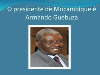 O presidente de Moçambique é
Armando Guebuza
 