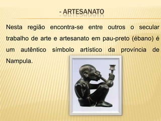 - ARTESANATO
Nesta região encontra-se entre outros o secular
trabalho de arte e artesanato em pau-preto (ébano) é
um autêntico símbolo artístico da província de
Nampula.
 
