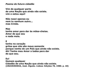 Poema do futuro cidadão Vim de qualquer parte de uma Nação que ainda não existe. vim e estou aqui! Não nasci apenas eu nem tu nenhum outro... mas Irmão. Mas tenho amor para dar às mãos-cheias. Amor do que sou e nada mais. E tenho no coração gritos que não são meus somente porque venho de um País que ainda não existe. Ah! Tenho meu Amor a todos para dar do que sou. Eu! Homem qualquer Cidadão de uma Nação que ainda não existe. (CRAVEIRINHA, José.  Xigubo . Lisboa: Edições 70, 1980. p. 18) 