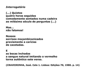 Interrogatório (...) Quietos quatro horas seguidas comodamente sentados numa cadeira ao milésimo século de perguntas (...) Mas... não falamos! Nossos sorrisos moçambicanizados previamente a carícias de cacetadas. E as bocas inchadas a sangue natural imitando o vermelho torna autêntico este verso. (CRAVEIRINHA, José. Cela 1. Lisboa: Edições 70, 1980. p. 14) 