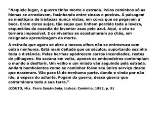"Naquele lugar, a guerra tinha morto a estrada. Pelos caminhos só as hienas se arrastavam, focinhando entre cinzas e poeiras. A paisagem se mestiçara de tristezas nunca vistas, em cores que se pegavam à boca. Eram cores sujas, tão sujas que tinham perdido toda a leveza, esquecidas da ousadia de levantar asas pelo azul. Aqui, o céu se tornara impossível. E os viventes se acostumaram ao chão, em resignada aprendizagem da morte.  A estrada que agora se abre a nossos olhos não se entrecruza com outra nenhuma. Está mais deitada que os séculos, suportando sozinha toda a distância. Pelas bermas apodrecem carros incendiados, restos de pilhagens. Na savana em volta, apenas os embondeiros contemplam o mundo a desflorir. Um velho e um miúdo vão seguindo pela estrada. Andam bambolentos como se caminhar fosse seu único serviço desde que nasceram. Vão para lá de nenhuma parte, dando o vindo por não ido, à espera do adiante. Fogem da guerra, dessa guerra que contaminara toda a sua terra." (COUTO, Mia.  Terra Sonâmbula.  Lisboa: Caminho, 1992. p. 9) 