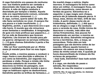 O cego Estrelinho era pessoa de nenhuma vez: sua história poderia ser contada e descontada não fosse seu guia, Gigito Efraim. A mão de Gigito conduziu o desvistado por tempos e idades. Aquela mão era repartidamente comum, extensão de um no outro, siamensal. (...) O cego, curioso, queria saber de tudo. Ele não fazia cerimônia no viver. O sempre lhe era pouco e o tudo insuficiente. (...) Gigitinho, porém, o que descrevia era o que não havia. O mundo que ele minuciava eram fantasias e rendilhados. A imaginação do guia era mais profícua que papaeira.(...) Foi no mês de Dezembro que levaram Gigitinho. Lhe tiraram do mundo para pôr na guerra: obrigavam os serviços militares. (...) O guia chamou Estrelinho à parte e lhe tranqüilizou: - Não vai ficar sozinhando por aí. Minha mana já mandei para ficar no meu lugar. (...) Desde então, a menina passou a conduzir o cego. Fazia-o com discrição e silêncios. E era como se Estrelinho, por segunda vez, perdesse a visão. Porque a miúda não tinha nenhuma sabedoria de inventar. Ela descrevia os tintins da paisagem, com senso e realidade. Aquele mundo a que o cego se habituara agora se desiluminava. Estrelinho perdia os brilhos da fantasia.(...) De manhã chega a notícia: Gigito morrera. O mensageiro foi breve como deve um militar. A mensagem ficou, em infinita ressonância, como devem as feridas da guerra. Estranhou-se o seguinte: o cego reagiu sem choque, parecia ele já sabendo daquela perca. A moça, essa, deixou de falar, órfã de seu irmão. A partir dessa morte ela só tristonhava, definhada. (...) Até que a ela se chegou o cego e lhe conduziu para a varanda da casa. Então iniciou de descrever o mundo, indo além dos vários firmamentos. Aos poucos foi despontando um sorriso: a menina se sarava da alma. Estrelinho miraginava terras e territórios. Sim, a moça, se concordava. Tinha sido em tais paisagens que ela dormira antes de ter nascido. Olhava aquele homem e pensava: ele esteve em meus braços antes da minha actual vida. E quando já havia desvencilhado da tristeza ela lhe arriscou de perguntar:  - Isso tudo, Estrelinho? Isso tudo existe aonde? E o cego, em decisão de passo e estrada, lhe respondeu: Venha, eu vou-lhe mostrar o caminho! (COUTO, Mia. O cego estrelinho. In:  Estórias abensonhadas . p. 21-25) 