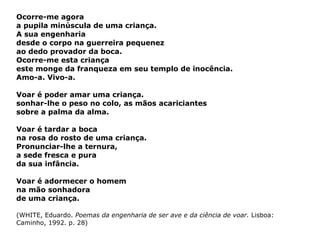 Ocorre-me agora a pupila minúscula de uma criança. A sua engenharia  desde o corpo na guerreira pequenez ao dedo provador da boca. Ocorre-me esta criança este monge da franqueza em seu templo de inocência. Amo-a. Vivo-a. Voar é poder amar uma criança. sonhar-lhe o peso no colo, as mãos acariciantes sobre a palma da alma. Voar é tardar a boca na rosa do rosto de uma criança. Pronunciar-lhe a ternura, a sede fresca e pura  da sua infância. Voar é adormecer o homem na mão sonhadora  de uma criança. (WHITE, Eduardo.  Poemas da engenharia de ser ave e da ciência de voar.  Lisboa: Caminho, 1992. p. 28) 