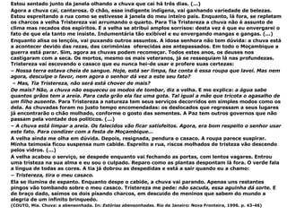 Estou sentado junto da janela olhando a chuva que cai há três dias. (...) Agora a chuva cai, cantarosa. O chão, esse indigente indígena, vai ganhando variedade de belezas. Estou espreitando a rua como se estivesse à janela do meu inteiro país. Enquanto, lá fora, se repletam os charcos a velha Tristereza vai arrumando o quarto. Para Tia Tristereza a chuva não é assunto de clima mas recados dos espíritos. E a velha se atribui amplos sorrisos: desta vez é que eu envergarei o fato de que ela tanto me insiste. Indumentária tão exibível e eu envergando mangas e gangas. (...) Enquanto alisa os lençóis, vai puxando outros assuntos. A idosa senhora não tem dúvida: a chuva está a acontecer devido das rezas, das cerimónias  oferecidas aos antepassados. Em todo o Moçambique a guerra está parar. Sim, agora as chuvas podem recomeçar. Todos estes anos, os deuses nos castigaram com a seca. Os mortos, mesmo os mais veteranos, já se ressequiam lá nas profundezas. Tristereza vai escovando o casaco que eu nunca hei-de usar e profere suas certezas: –  Nossa terra estava cheia de sangue. Hoje, está ser limpa, faz conta é essa roupa que lavei. Mas nem agora, desculpe o favor, nem agora o senhor dá vez a este seu fato? –  Mas, Tia Tristereza, não será está chover de mais? De mais? Não, a chuva não esqueceu os modos de tombar , diz a velha. E me explica:  a água sabe quantos grãos tem a areia. Para cada grão ela faz uma gota. Tal igual a mãe que tricota o agasalho de um filho ausente.  Para Tristereza a natureza tem seus serviços decorridos em simples modos como os dela. As chuvadas foram no justo tempo encomendadas: os deslocados que regressam a seus lugares  já encontrarão o chão molhado, conforme o gosto das sementes. A Paz tem outros governos que não passam pela vontade dos políticos. (...) –  A chuva está limpar a areia. Os falecidos vão ficar satisfeitos. Agora, era bom respeito o senhor usar este fato. Para condizer com a festa de Moçambique... A velha ainda me olha em dúvida. Depois, resignada, pendura o casaco. A roupa parece suspirar. Minha teimosia ficou suspensa num cabide. Espreito a rua, riscos molhados de tristeza vão descendo pelos vidros. (...) A velha acabou o serviço, se despede enquanto vai fechando as portas, com lentos vagares. Entrou uma tristeza na sua alma e eu sou o culpado. Reparo como as plantas despontam lá fora. O verde fala a língua de todas as cores. A tia já dobrou as despedidas e está a sair quando eu a chamo: –  Tristereza, tira o meu casaco. Ela se ilumina de espanto. Enquanto despe o cabide, a chuva vai parando. Apenas uns restantes pingos vão tombando sobre o meu casaco. Tristereza me pede:  não sacuda, essa aguinha dá sorte.  E de braço dado, saímos os dois pisando charcos, em descuido de meninos que sabem do mundo a alegria de um infinito brinquedo. (COUTO, Mia. Chuva: a abensonhada. In:  Estórias abensonhadas.  Rio de Janeiro: Nova Fronteira, 1996. p. 43-46) 