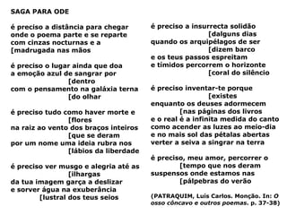 SAGA PARA ODE é preciso a distância para chegar onde o poema parte e se reparte com cinzas nocturnas e a  [madrugada nas mãos é preciso o lugar ainda que doa a emoção azul de sangrar por  [dentro com o pensamento na galáxia terna  [do olhar é preciso tudo como haver morte e  [flores na raiz ao vento dos braços inteiros  [que se deram por um nome uma ideia rubra nos  [lábios da liberdade é preciso ver musgo e alegria até as  [ilhargas da tua imagem garça a deslizar e sorver água na exuberância  [lustral dos teus seios é preciso a insurrecta solidão  [dalguns dias quando os arquipélagos de ser  [dizem barco e os teus passos espreitam e tímidos percorrem o horizonte  [coral do silêncio é preciso inventar-te porque  [existes enquanto os deuses adormecem  [nas páginas dos livros e o real é a infinita medida do canto como acender as luzes ao meio-dia e no mais sol das pétalas abertas verter a seiva a singrar na terra é preciso, meu amor, percorrer o  [tempo que nos deram suspensos onde estamos nas  [pálpebras do verão (PATRAQUIM, Luís Carlos. Monção. In:  O osso côncavo e outros poemas . p. 37-38) 