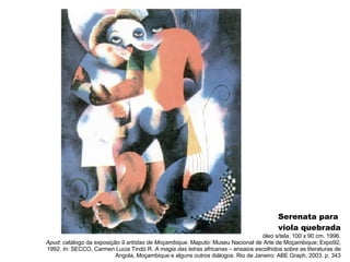 Serenata para  viola quebrada óleo s/tela. 100 x 90 cm. 1996. Apud:  catálogo da exposição  9 artistas de Moçambique.  Maputo: Museu Nacional de Arte de Moçambique; Expo92, 1992.  In:  SECCO, Carmen Lucia Tindó R.  A magia das letras africanas  – ensaios escolhidos sobre as literaturas de Angola, Moçambique e alguns outros diálogos. Rio de Janeiro: ABE Graph, 2003. p. 343 