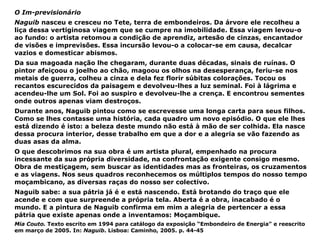 O Im-previsionário Naguib  nasceu e cresceu no Tete, terra de embondeiros. Da árvore ele recolheu a liça dessa vertiginosa viagem que se cumpre na imobilidade. Essa viagem levou-o ao fundo: o artista retomou a condição de aprendiz, artesão de cinzas, encantador de visões e imprevisões. Essa incursão levou-o a colocar-se em causa, decalcar vazios e domesticar abismos. Da sua magoada nação lhe chegaram, durante duas décadas, sinais de ruínas. O pintor afeiçoou o joelho ao chão, magoou os olhos na desesperança, feriu-se nos metais de guerra, colheu a cinza e dela fez florir súbitas colorações. Tocou os recantos escurecidos da paisagem e devolveu-lhes a luz seminal. Foi à lágrima e acendeu-lhe um Sol. Foi ao suspiro e devolveu-lhe a crença. E encontrou sementes onde outros apenas viam destroços. Durante anos, Naguib pintou como se escrevesse uma longa carta para seus filhos. Como se lhes contasse uma história, cada quadro um novo episódio. O que ele lhes está dizendo é isto: a beleza deste mundo não está à mão de ser colhida. Ela nasce dessa procura interior, desse trabalho em que a dor e a alegria se vão fazendo as duas asas da alma. O que descobrimos na sua obra é um artista plural, empenhado na procura incessante da sua própria diversidade, na confrontação exigente consigo mesmo. Obra de mestiçagem, sem buscar as identidades mas as fronteiras, os cruzamentos e as viagens. Nos seus quadros reconhecemos os múltiplos tempos do nosso tempo moçambicano, as diversas raças do nosso ser colectivo. Naguib sabe: a sua pátria já é e está nascendo. Está brotando do traço que ele acende e com que surpreende a própria tela. Aberta é a obra, inacabado é o mundo. E a pintura de Naguib confirma em mim a alegria de pertencer a essa pátria que existe apenas onde a inventamos: Moçambique. Mia Couto.  Texto escrito em 1994 para catálogo da exposição “Embondeiro de Energia” e reescrito em março de 2005. In:  Naguib . Lisboa: Caminho, 2005. p. 44-45 