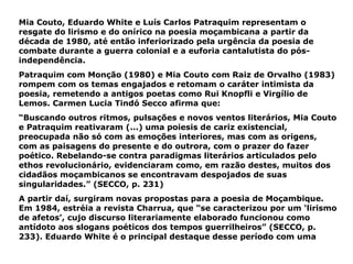 Mia Couto, Eduardo White e Luís Carlos Patraquim representam o resgate do lirismo e do onírico na poesia moçambicana a partir da década de 1980, até então inferiorizado pela urgência da poesia de combate durante a guerra colonial e a euforia cantalutista do pós-independência. Patraquim com Monção (1980) e Mia Couto com Raiz de Orvalho (1983) rompem com os temas engajados e retomam o caráter intimista da poesia, remetendo a antigos poetas como Rui Knopfli e Virgílio de Lemos. Carmen Lucia Tindó Secco afirma que: “ Buscando outros ritmos, pulsações e novos ventos literários, Mia Couto e Patraquim reativaram (...) uma poiesis de cariz existencial, preocupada não só com as emoções interiores, mas com as origens, com as paisagens do presente e do outrora, com o prazer do fazer poético. Rebelando-se contra paradigmas literários articulados pelo ethos revolucionário, evidenciaram como, em razão destes, muitos dos cidadãos moçambicanos se encontravam despojados de suas singularidades.” (SECCO, p. 231) A partir daí, surgiram novas propostas para a poesia de Moçambique. Em 1984, estréia a revista Charrua, que “se caracterizou por um ‘lirismo de afetos’, cujo discurso literariamente elaborado funcionou como antídoto aos slogans poéticos dos tempos guerrilheiros” (SECCO, p. 233). Eduardo White é o principal destaque desse período com uma 