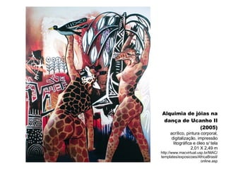 Alquimia de jóias na dança de Ucanho II (2005) acrílico, pintura corporal, digitalização, impressão litográfica e óleo s/ tela 2,01 X 2,49 m http://www.macvirtual.usp.br/MAC/templates/exposicoes/AfricaBrasil/online.asp 