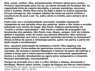 Ilha, corpo, mulher. Ilha, encantamento. Primeiro tema para cantar. Primeira aproximação para ver-te, na carne cansada da fortaleza ida, na rugosidade hirta do casario decrépito, a pensar memórias, escravos, coral e açafrão. Minha ilha/vulva de fogo e pedra no Índico esquecida. Circum-navego-te, dos crespos cabelos da rocha ao ventre arfante e esculturo-te de azul e sol. Tu, solto colmo o oriente, para sempre de ti exilada. Foste uma vez a sumptuosidade mercantil, cortesão impossível roçagando-se nas paredes altas dos palácios. Sobre a flor árabe e excisão esboçada com nomes de longe. São Paulo. Fadário quinhentista de “armas e varões assinalados”. São Paulo e rastilho do evangelho nas bombardas dos galeões. São Paulo rosa, ébano, sangue, tinir de cristais, gibões e espadas, arfar de vozes nas alcovas efémeras. Nas ranhuras deste empedrado com torre a escandir lamentos dormirão os fantasmas? Almas minhas de panos e missangas gentis, quem vos partiu o parto em tijolo ficado e envelhecido? Ilha, capulana estampada de soldados e morte. Ilha elegíaca nos monumentos. Porta-aviões de agoirentos corvos na encruzilhada das monções. De oriente a oriente flagelaste o interior da terra. De Callicut a Lisboa a lança que o vento lascivo trilhou em nocturnos, espamódicos duelos e a dúvida retraduzindo-se agora entre campanário e minarete. Muezzin alcandorado, inconquistável. Porque ao princípio era o mar e a ilha. Sinbas e Ulisses. Xerazzade e Penélope. Nomes sobre nomes. Língua de línguas em Macua matriciadas. (PATRAQUIM, Luís Carlos. Os barcos elementares. In:  O osso côncavo e outros poemas.  Lisboa: Caminho, 2007. p. 96-97) 