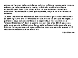 poesia de intenso existencialismo, onírica, erótica e preocupada com as origens do país e do próprio poeta, refletindo multiculturalismo moçambicano. Para isso, elege a Ilha de Moçambique como lugar matricial, que recebeu árabes, portugueses, negros da etnia macua e indianos.  Já José Craveirinha destaca-se por atravessar as gerações e confundir-se com o próprio trajeto literário moçambicano e a criação da nação. A princípio, seus temas abordavam a negritude, o neo-realismo e a “moçambicanidade”. Com a guerra colonial nos anos 1960, passou a criar uma poesia anticolonial. Com o país independente, assumiu um intenso lirismo amoroso à esposa Maria e com a sangrenta guerra civil seus poemas tornaram-se viscerais. Ricardo Riso 