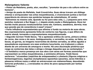 Malangatana Valente Pintor da Matalana, poeta, ator, escultor, “promotor da paz e da cultura entre os homens”. Amigo do poeta da Mafalala, José Craveirinha. Suas obras travam um diálogo intenso e enriquecedor nas artes moçambicanas, e vivenciaram juntos a terrível experiência do cárcere nos sombrios tempos do colonialismo. JC conta: “Estivemos na mesma cela. Quando eu fui para esta cela, (...) pequena para mim sozinho; meteram o Rui Nogar (...) depois ainda coube o Malangatana. Deve ter havido muito poucos revolucionários como ele. Cantava, assobiava, dormia; mas que grande paz de consciência é essa? (risos)” Forte influência expressionista que elimina o fundo na maioria de suas obras. Seu expressionismo apresenta linha de contorno nas figuras, o que difere da matriz alemã, tornando-o expressionismo moçambicanizado  Segundo Carmen Tindó Secco, “há a apoteose erótica da carne, pintura erótica da carne, das cores e do sexo. Ambiguamente, o vermelho, os seios, os falos, as bocas, as garras, as imagens recorrentes de dentes cerrados, os olhos agudos e assustadores expressam ora esse erotismo luxuriante, ora traduzem a cólera diante de um universo de amargura e morte. Há uma alucinação pictórica que rasga os contornos das telas e atinge o âmago daqueles que as contemplam.” O fantástico marca presença em sua obra com seres em formas zoomorfas que representam os mitos moçambicanos, o animismo africano. Tindó Secco esclarece: “ xicuembos  (espíritos de antepassados) e  shetanis  (figuras mágicas e fantasmagóricas), lagartos ( lumpfanas )e  ngwenhas  (jacarés), seres híbridos e pássaros míticos como o ndlati se entrecruzam em metamorfoses, desvelando temores profundos (...) enraizados na alma do povo apequenado por tantas violências.” 