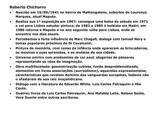 Roberto Chichorro Nascido em 19/09/1941 no bairro de Malhangalene, subúrbio de Lourenço Marques, atual Maputo. Realiza sua 1ª exposição em 1967; consegue uma bolsa de estudo em 1971 e vai para Lisboa estudar pintura; de 1982 a 1985 é bolsista em Madri; em 1986 retorna a Maputo e no ano seguinte volta para Lisboa, onde se encontra nos dias atuais. Percebemos a forte influência de Marc Chagall, dialoga com Ismael Nery e temas populares próximos de Di Cavalcanti. Pintura de memória, com cenas da infância onde aparecem as brincadeiras, os músicos e suas serenatas, e as mulatas de sua cidade. Universo onírico com predomínio da cor azul; alegorias de pássaros representando os vôos da imaginação. Obra multifacetada: geometrização cubista, fundo desproblematizado, elementos em livres associações (surrealismo), aquarelas expressionistas, características que revelam domínio das vanguardas européias, todavia não o afastaram de sua raiz moçambicana. Diálogo com a literatura de Eduardo White, Luis Carlos Patraquim e Mia Couto. Ilustrou livros de Luis Carlos Patraquim, Ana Mafalda Leite, Nelson Saúte, Vera Duarte entre outros escritores. 