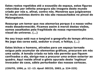 Estes rostos repetidos até a exaustão do espaço, estas figuras retorcidas por infinita amargura são imagens deste mundo criado por nós e, afinal, contra nós. Monstros que julgávamos há muito extintos dentro de nós são ressuscitados no pincel de Malangatana. Ressurge um temor que nos atemoriza porque é o nosso velho medo desadormecido. Ficamos assim à mercê destas visões, somos assaltados pela fragilidade da nossa representação visual do universo. (...)  No seu traço está nua e tangível a geografia do tempo africano. No jogo das cores está, sedutor e cruel, o feitiço, (...) Estes bichos e homens, atirados para um espaço tornado exíguo pelo acumular de elementos gráficos, procuram em nós uma saída. A tensão criada na tela não permite que fiquem confinados a ela, obriga-nos a procurar uma ordem exterior ao quadro. Aqui reside afinal o gênio apurado deste ‘ingênuo’ invocador do caos, sábio perturbador das nossas certezas.  (COUTO, 1996, p. 12 -13.  Apud : SECCO, 2003, p. 224-225) 