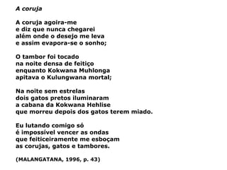 A coruja A coruja agoira-me e diz que nunca chegarei além onde o desejo me leva e assim evapora-se o sonho; O tambor foi tocado na noite densa de feitiço enquanto Kokwana Muhlonga apitava o Kulungwana mortal; Na noite sem estrelas dois gatos pretos iluminaram a cabana da Kokwana Hehlise que morreu depois dos gatos terem miado. Eu lutando comigo só é impossível vencer as ondas que feiticeiramente me esboçam as corujas, gatos e tambores. (MALANGATANA, 1996, p. 43) 