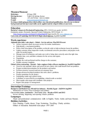 PAGE 1
MoamenMansour
Birth date: 02-June-1990
Driving license: Valid UAE driving license
Mobile: +971-567727454 +201111150092
E-mail: mansourmoamen@hotmail.com
Seeking a challenging position which utilizes my educational qualification, whereby my technical
background and interpersonal skills can be applied and developed within a team work.
Education
Bachelor’s degree in Mechanical Engineering, GPA:3.0/4.0 (very good), Jul 2013.
Graduation project: Remotely Operated Vehicle (Submarine, ROV) Grade: A+
http://www.youtube.com/watch?v=6HpztQwErf8 Supervised by Dr. www.elghamry.net
University ofCambridge IGCSE/GCE High school diploma, Sep2005-Jun2008
Work experience
Alghandi auto (after sales dept.) – Dubai – Service advisor, May2015-Present
 Advise customers about necessary service for routine maintenance.
 Help identify a mechanical problem.
 Write a brief description of the problem on the job order to help technician locate the problem.
 Update customer about inspection results, recommend corrective procedures,and prepare work
order for needed repairs.
 Manage team of technicians and make sure work is being done correctly and at the right time.
 Estimate time, cost, and labor estimates for the service and repairs.
 Negotiation.
 Explain the work performed and the charges to the customer.
 Handle customer complains.
Global vision contracting – Kuwait – Sales engineer (Sales ofheavy machinery). Sep2013-Sep2014
 Travel to visit potential clients and search for new clients who could benefit from our products.
 Prepare technicalpresentations for the products and market.
 Perform extensive research and tests on consumer base.
 Design advanced technical products that solve client’s problems.
 Prepare quotations for the project.
 Negotiating tender and contract terms.
 Contribute to team effort by accomplishing related results as needed.
 Meet regular sales target and coordinate sales projects.
 Report sales project to management.
Internships/Trainings
Rashpetco and British Gas, Oil and Gas industry – Rashid, Egypt – Jul2010-Aug2010
Maintenance of Valves, Heat exchangers and Turbines.
Car service center, Automotive – NewYork, USA – Breaks of2011 and 2012
Service advising, diagnosing and reporting vehicles problems.
Languages
Fluent and professional communication skills in English, Native Arabic and basic Russian.
Hobbies/Activities
Gym, Running, Cardio classes, Yoga, Swimming, Travelling, Charity activities.
Ettihad of Alexandria Basketball team player 1997-2007
 