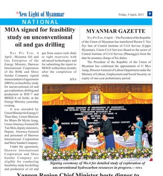 New Light of Myanmar                                                                    Friday, 5 April, 2013   9

                                                                               NATIONAL
 Sitagu Sayadaw Dr. Ashin                                      MOA signed for feasibility                                                Myanmar Gazette
 Nyanissara sends peace...                                     study on unconventional                                                    Nay Pyi Taw, 4 April—The President of the Republic
                        (from page 16)                                                                                               of the Union of Myanmar has transferred Rector U Nyi
 the country, the Sangha (monks) community having an              oil and gas drilling                                               Nyi San of Central Institute of Civil Service (Upper
 equal strength of the Army crush all forms of violence                                                                              Myanmar), Union Civil Services Board as the rector of
 using the powerful weapon of loving-kindness without               Nay Pyi Taw, 4                gas from source rock shale         Central Institute of Civil Service (Phaunggyi) from the
 using force, contribute towards strengthening of peace        April—Myanma Oil and               or tight reservoirs with           date he assumes charge of his duties.
 and stability of the nation, cooperate with any religious     Gas Enterprise of the              advanced technologies and               The President of the Republic of the Union of
 leaders who wish to work on the same route.                   Energy Ministry, Daewoo            for submitting the report to
      At present, leaders of the country are trying to turn                                                                          Myanmar has confirmed the appointment of U Myo
                                                               International Corporation          MOGE within three months
 a new page in Myanmar political history. In this time                                                                               Aung, Director-General of Labour Department under the
                                                               of the ROK and Shwe                after the completion of
 of critical change, religious leaders, social leaders and     Sandar Company signed              study.                             Ministry of Labour, Employment and Social Security on
 spiritual leaders are requested to lend helping hands to      memorandum of agreement                                  MNA          expiry of one-year probationary period.
 them in their nation-building endeavours. I would here like   (MOA) on feasibility study
 to express my grave concerns that if we are now unable        for unconventional oil and
 to work together with noble fundamental principles of         gas exploration, drilling and
 peace, harmony and co-existence, we are sure to face with     production in RSF-7 and
 unexpected problems and challenges posed by rumors,           MOGE-8 oil fields, at the
 suspects, riots and violence which would endanger peace       Energy Ministry yesterday
 and stability of the country. Then we would not be able       evening.
 to continue our on-going democratic process and the                It was attended by
 country would be back on the road full of hardships and       Union Minister for Energy U
 difficulties.                                                 Than Htay, Union Minister
      Finally, I would like to reiterate my earnest request    for Mines Dr Myint Aung,
 that all national races residing in Myanmar, noble-hearted    Union Attorney-General Dr
 Myanmar people, people of various religious communities       Tun Shin, deputy ministers,
 holding the noble spirit of non-violence to practice          Deputy Attorney-General
 Guardian of the world which is Tolerance, Forgiveness,        and personnel of Daewoo
 Forgetting each other’s faults and wrong doings and           International Corporation
 harmonious co-existence and cooperate each other to           and Shwe Sandar Company.
 prevent all forms of violence and strengthen peace and             Under the agreement,
 unity in the country.                                         D aew o o I n t er n at i o n al
      Thank you very much.                                     Corporation and Shwe
                                                               Sandar Company are
                                                               eligible for conducting
                                                                                                         Signing ceremony of MoA for detailed study of exploration of
                                                               feasibility study for drilling
                                                               and production of oil and                   unconventional hydrocarbon resources in progress.—mna

                                                                          Yangon Region Chief Minister hosts dinner to
   Venerable Dr Ashin Nyanissara (D. Litt., PhD)
    Chancellor of Sitagu International Buddhist                                  Singaporean President, wife
                     Academy
                                                                   Y a n g o n , 4 April—         attended by Union Minister        Mayor U Hla Myint and           Singaporean President and
   Honorary Professor of International Theravada
                                                               The visiting Singaporean           for Hotels and Tourism            wife, the region ministers      party enjoyed the dinner
          Buddhist Missionary University
                                                               President Dr. Tony Tan             U Htay Aung and wife,             and officials concerned. The    hosted by the Yangon
     Chairman of International Association of
                                                               Keng Yam and wife Mrs.             Myanmar Ambassador                Singaporean delegation          Region Chief Minister at
         Theravada Buddhist Universities
                                                               Mary Tan met Yangon                to Singapore U Tin Oo             was accompanied by Sing-        the hotel.
     Chairman of the board of director (TDSA)
                                                               Region Chief Minister U            Lwin and wife, Yangon             aporean Ambassador to               The Singaporean
                Aggamahapandita
                                                               Myint Swe and wife Daw             Region Hluttaw Speaker            Myanmar Mr. Chua Hian           delegation then paid
    Mahadhammakathika Bahujanahitadhara,
                                                               Khin Thet Htay at Sedona           U Sein Tin Win and wife,          Kong Robert and wife and        homage to the Shwedagon
        Aggamaha Saddhammajotikadhaja
                                                               Hotel, here, this evening.         Yangon Region Minister            embassy staff.                  Pagoda.
           Sasanadhaja-dhammacariya
                                                                   The meeting was                for Development Affairs               After the meeting, the                          MNA

        Dy FM attends 11th Asia Cooperation                                                       delivered a statement at the      NyaungU gets new transformer
                                                                                                  Meeting. In his statement,
           Dialogue Ministerial Meeting                                                           the Deputy Minister stressed          N yaung U, 4 April—         Thiri Mingala Ward beside
                                                                                                  that ACD Member States            Under the supervision           Myingyan Road.
                                                                                                  must be able to create wealth     of Township Electrical               Thanks to the new
                                                                                                  for the Asian nations through     Engineer U Win Zaw Moe          transformer, lamp-posts
                                                                                                  the economic, trade and           of NyaungU Township             along NyaungU-Myingyan
                                                                                                  investment cooperation, and       Electricity Supply Enterprise   Road and Thiri Mingala
                                                                                                  at the same time, ACD             of NyaungU District,            Ward can be illuminated at
                                                                                                  Member States need to             electricians installed a nw     full capacity.
                                                                                                  encourage the private sectors     315 KVA transformer in                       Myanma Alinn
                                                                                                  to match business. He also
                                                                                                  said that the diversity is the
                                                                                                  beauty of Asian Cooperation
                                                                                                  Dialogue that we all enjoy,
                                                                                                  and this beauty is to bring the
                                                                                                  diversity together so that Asia
                                                                                                  becomes a better place to live,
                                                                                                  travel and do business.
                                                                                                       During the meeting,
Myanmar delegation led by Deputy Minister for Foreign Affairs U Zin Yaw 	                         Deputy Minister U Zin
 attends the 11th Asia Cooperation Dialogue Ministerial Meeting.—mna                              Yaw met with Japanese
    Nay Pyi Taw, 4 April—      Yaw attended the 11th Asia      Dushenbe, the Republic of          Parliamentary Vice-Mini-
The Myanmar delegation         Cooperation Dialogue            Tajikistan.                        ster for Foreign Affairs H.E
led by Deputy Minister         Ministerial Meeting from            On 29 March, Deputy            Mr. Minoru Kiuchi at 11:30
for Foreign Affairs U Zin      28 to 29 March 2013 in          Minister U Zin Yaw                 hrs on 29 March.—MNA
 