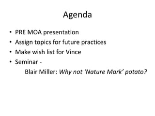 Agenda
•
•
•
•

PRE MOA presentation
Assign topics for future practices
Make wish list for Vince
Seminar Blair Miller: Why not ‘Nature Mark’ potato?

 
