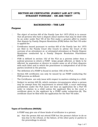 SECTION 60I CERTICATES (FAMILY LAW ACT 1975)
STRAIGHT FORWARD - OR ARE THEY?
BACKGROUND – THE LAW
Purpose
 The object of section 60I of the Family Law Act 1975 (FLA) is to ensure
that all persons who have a dispute about matters that may be dealt with
by an order under Part VII of the FLA make a genuine effort to resolve
that dispute by Family Dispute Resolution (FDR) before the Part VII order
is applied for.
 Certificates issued pursuant to section 60I of the Family law Act 1975
are filed in the Family Court (the Court) to advise the Court of the
outcome of an attendance at, or attempted attendance at Family Dispute
Resolution conducted by a Family Dispute Resolution Practitioner
(FDRP).
 FDR is defined in section 10J of the FLA as a process (other than a
judicial process) in which a FDRP helps people affected, or likely to be
affected, by separation or divorce to resolve some or all of their disputes
with each other and in which the practitioner is independent of all of the
parties involved in the process.
 The definition of a FDRP is found in section 10G of the FLA.
 Section 60I certificates can only be issued by an FDRP conducting the
FDR process as defined.
 The Certificates are only issue with respect to matters relating to a child.
 Subject to section 60I (9), which contains circumstances where a person
may be exempt from the requirement to attend FDR, a court exercising
jurisdiction under the FLA must not hear an application for a Part VII
order in relation to a child unless the applicant files in the court a
certificate given to the applicant by a FDRP under subsection (8). The
certificate must be filed with the application for the Part VII order.
Types of Certificates (S60I(8))
A FDRP may give one of these kinds of certificates to a person:
(a) that the person did not attend FDR but the person's failure to do so
was due to the refusal, or the failure, of the other party or parties to
the proceedings to attend;
Page 1 of 7
 